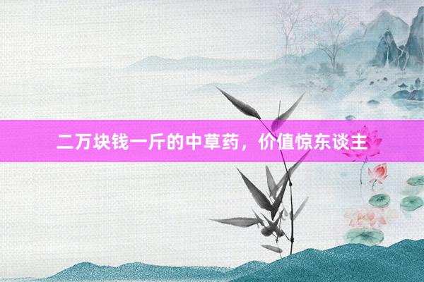 二万块钱一斤的中草药，价值惊东谈主